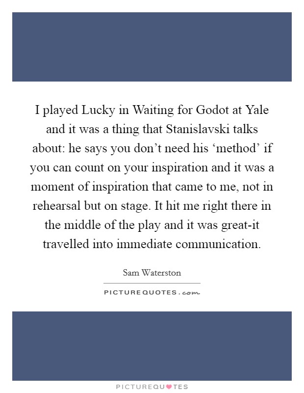 I played Lucky in Waiting for Godot at Yale and it was a thing that Stanislavski talks about: he says you don't need his ‘method' if you can count on your inspiration and it was a moment of inspiration that came to me, not in rehearsal but on stage. It hit me right there in the middle of the play and it was great-it travelled into immediate communication Picture Quote #1