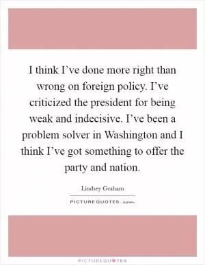 I think I’ve done more right than wrong on foreign policy. I’ve criticized the president for being weak and indecisive. I’ve been a problem solver in Washington and I think I’ve got something to offer the party and nation Picture Quote #1