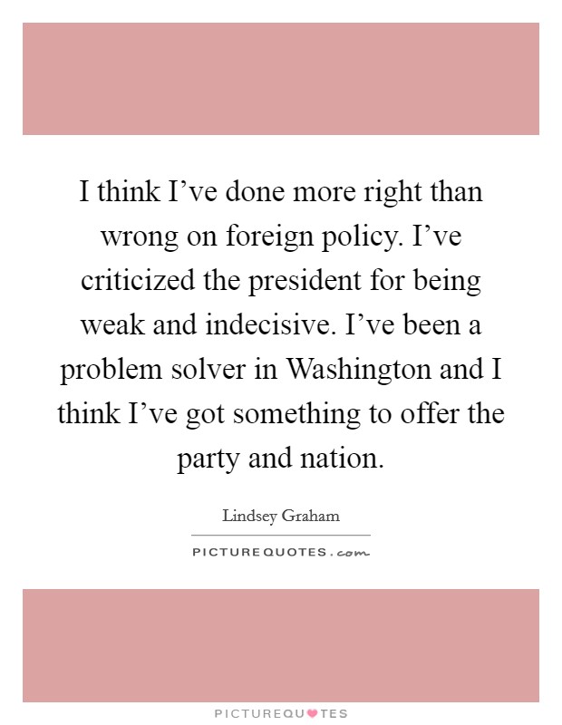 I think I've done more right than wrong on foreign policy. I've criticized the president for being weak and indecisive. I've been a problem solver in Washington and I think I've got something to offer the party and nation Picture Quote #1