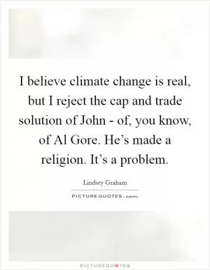 I believe climate change is real, but I reject the cap and trade solution of John - of, you know, of Al Gore. He’s made a religion. It’s a problem Picture Quote #1