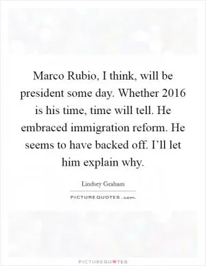 Marco Rubio, I think, will be president some day. Whether 2016 is his time, time will tell. He embraced immigration reform. He seems to have backed off. I’ll let him explain why Picture Quote #1