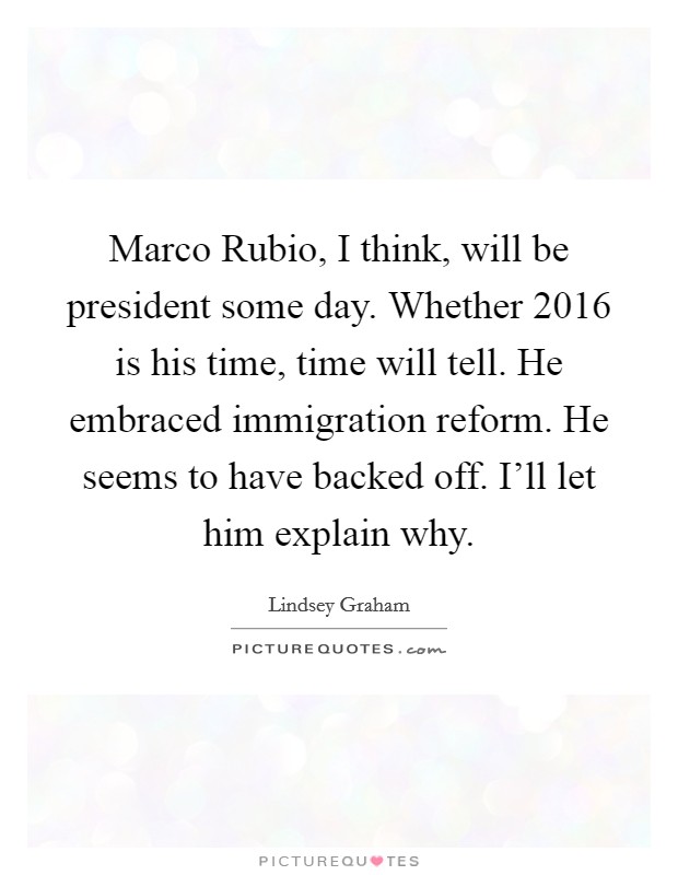 Marco Rubio, I think, will be president some day. Whether 2016 is his time, time will tell. He embraced immigration reform. He seems to have backed off. I'll let him explain why Picture Quote #1