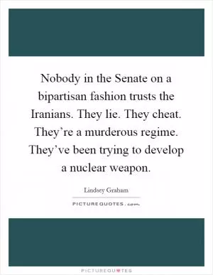 Nobody in the Senate on a bipartisan fashion trusts the Iranians. They lie. They cheat. They’re a murderous regime. They’ve been trying to develop a nuclear weapon Picture Quote #1