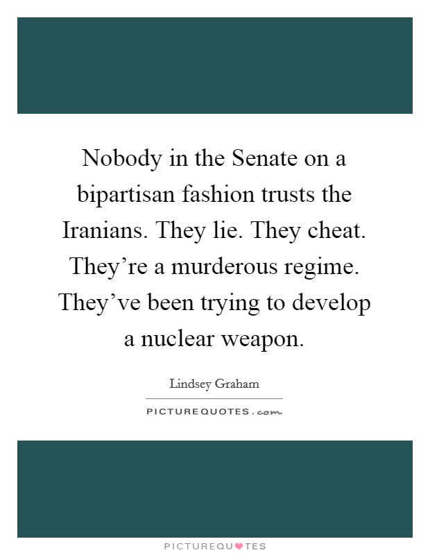 Nobody in the Senate on a bipartisan fashion trusts the Iranians. They lie. They cheat. They're a murderous regime. They've been trying to develop a nuclear weapon Picture Quote #1