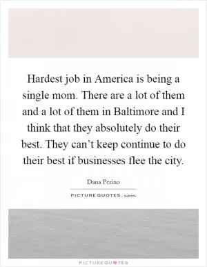 Hardest job in America is being a single mom. There are a lot of them and a lot of them in Baltimore and I think that they absolutely do their best. They can’t keep continue to do their best if businesses flee the city Picture Quote #1