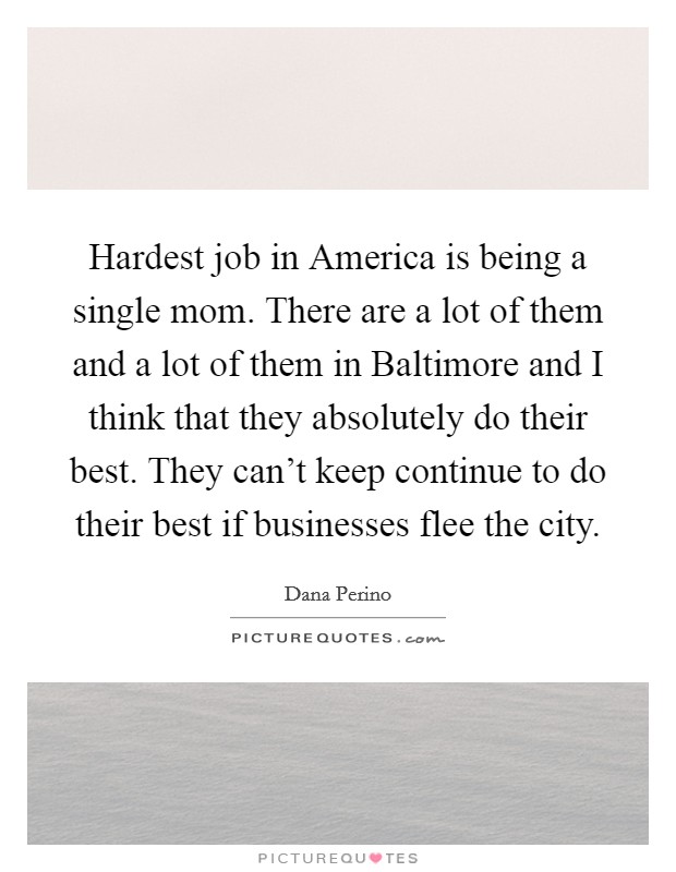 Hardest job in America is being a single mom. There are a lot of them and a lot of them in Baltimore and I think that they absolutely do their best. They can't keep continue to do their best if businesses flee the city Picture Quote #1