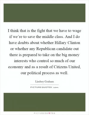 I think that is the fight that we have to wage if we’re to save the middle class. And I do have doubts about whether Hillary Clinton or whether any Republican candidate out there is prepared to take on the big money interests who control so much of our economy and as a result of Citizens United, our political process as well Picture Quote #1