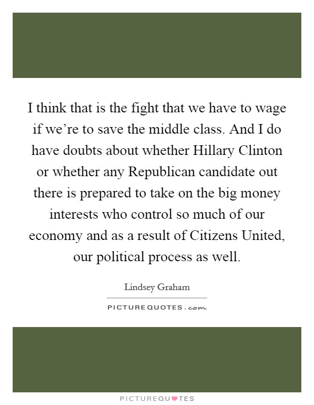 I think that is the fight that we have to wage if we're to save the middle class. And I do have doubts about whether Hillary Clinton or whether any Republican candidate out there is prepared to take on the big money interests who control so much of our economy and as a result of Citizens United, our political process as well Picture Quote #1