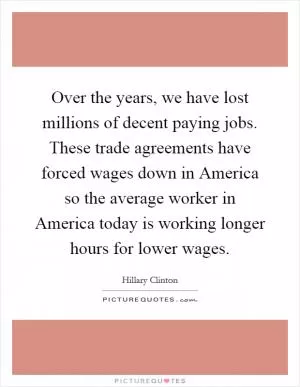 Over the years, we have lost millions of decent paying jobs. These trade agreements have forced wages down in America so the average worker in America today is working longer hours for lower wages Picture Quote #1