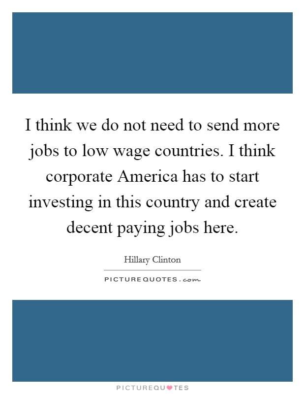 I think we do not need to send more jobs to low wage countries. I think corporate America has to start investing in this country and create decent paying jobs here Picture Quote #1