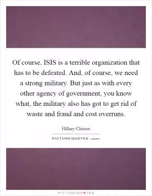 Of course, ISIS is a terrible organization that has to be defeated. And, of course, we need a strong military. But just as with every other agency of government, you know what, the military also has got to get rid of waste and fraud and cost overruns Picture Quote #1