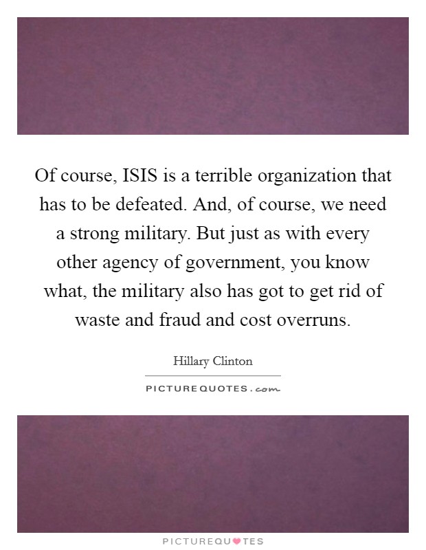 Of course, ISIS is a terrible organization that has to be defeated. And, of course, we need a strong military. But just as with every other agency of government, you know what, the military also has got to get rid of waste and fraud and cost overruns Picture Quote #1