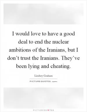 I would love to have a good deal to end the nuclear ambitions of the Iranians, but I don’t trust the Iranians. They’ve been lying and cheating Picture Quote #1