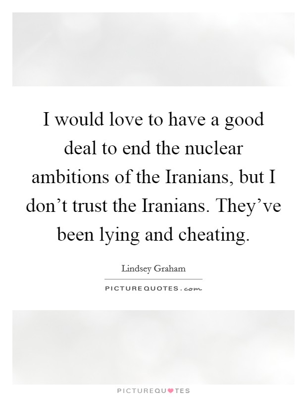 I would love to have a good deal to end the nuclear ambitions of the Iranians, but I don't trust the Iranians. They've been lying and cheating Picture Quote #1