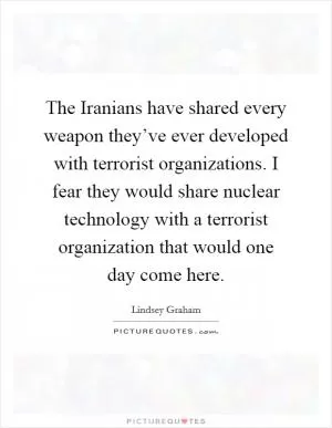 The Iranians have shared every weapon they’ve ever developed with terrorist organizations. I fear they would share nuclear technology with a terrorist organization that would one day come here Picture Quote #1