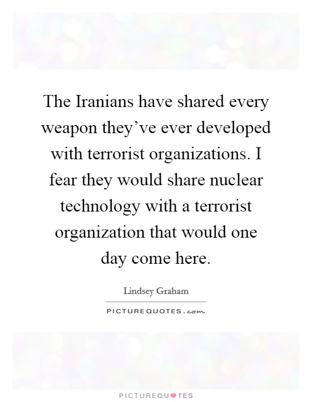 The Iranians have shared every weapon they've ever developed with terrorist organizations. I fear they would share nuclear technology with a terrorist organization that would one day come here Picture Quote #1