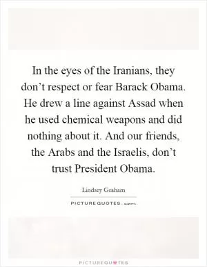 In the eyes of the Iranians, they don’t respect or fear Barack Obama. He drew a line against Assad when he used chemical weapons and did nothing about it. And our friends, the Arabs and the Israelis, don’t trust President Obama Picture Quote #1