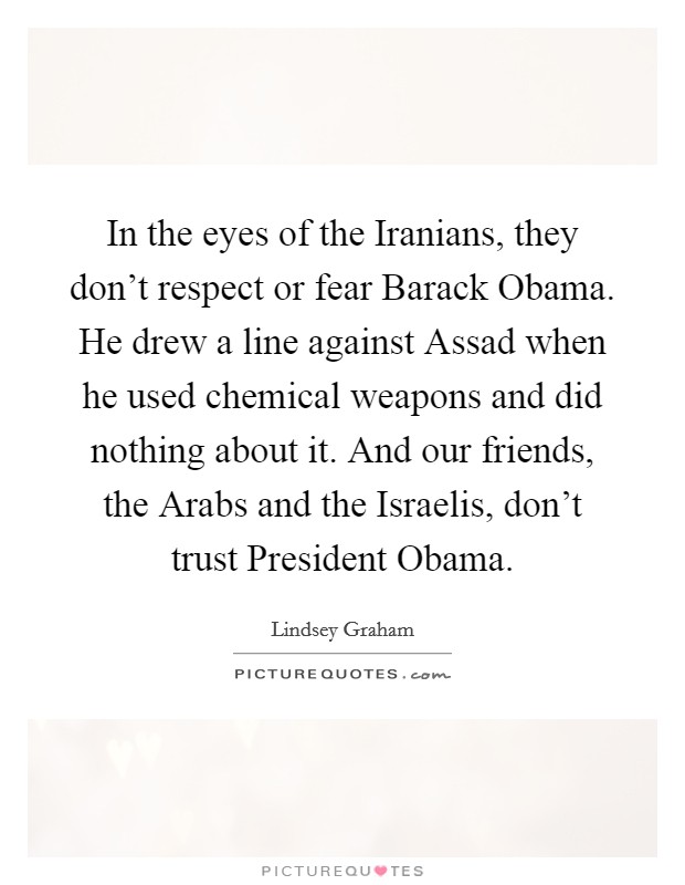 In the eyes of the Iranians, they don't respect or fear Barack Obama. He drew a line against Assad when he used chemical weapons and did nothing about it. And our friends, the Arabs and the Israelis, don't trust President Obama Picture Quote #1