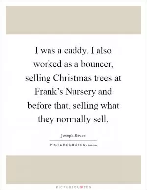 I was a caddy. I also worked as a bouncer, selling Christmas trees at Frank’s Nursery and before that, selling what they normally sell Picture Quote #1