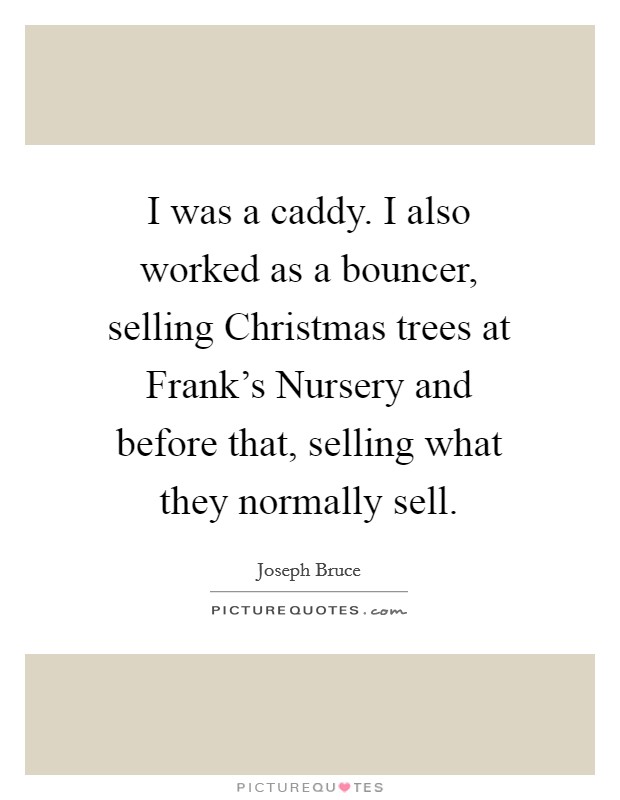 I was a caddy. I also worked as a bouncer, selling Christmas trees at Frank's Nursery and before that, selling what they normally sell Picture Quote #1
