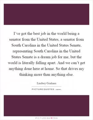 I’ve got the best job in the world being a senator from the United States, a senator from South Carolina in the United States Senate, representing South Carolina in the United States Senate is a dream job for me, but the world is literally falling apart. And we can’t get anything done here at home. So that drives my thinking more than anything else Picture Quote #1