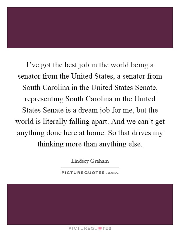 I've got the best job in the world being a senator from the United States, a senator from South Carolina in the United States Senate, representing South Carolina in the United States Senate is a dream job for me, but the world is literally falling apart. And we can't get anything done here at home. So that drives my thinking more than anything else Picture Quote #1