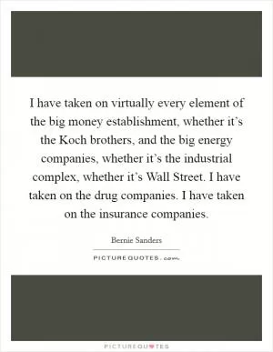 I have taken on virtually every element of the big money establishment, whether it’s the Koch brothers, and the big energy companies, whether it’s the industrial complex, whether it’s Wall Street. I have taken on the drug companies. I have taken on the insurance companies Picture Quote #1