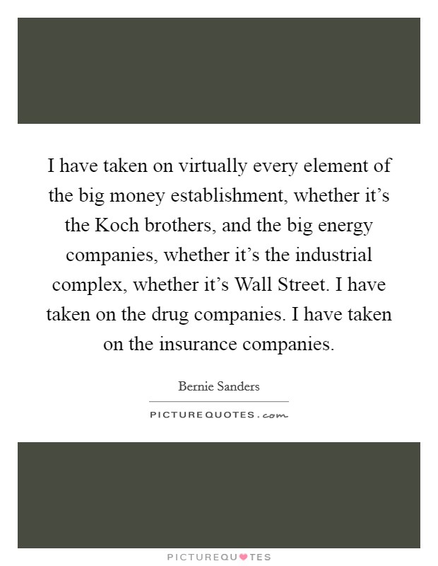 I have taken on virtually every element of the big money establishment, whether it's the Koch brothers, and the big energy companies, whether it's the industrial complex, whether it's Wall Street. I have taken on the drug companies. I have taken on the insurance companies Picture Quote #1