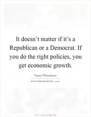 It doesn’t matter if it’s a Republican or a Democrat. If you do the right policies, you get economic growth Picture Quote #1