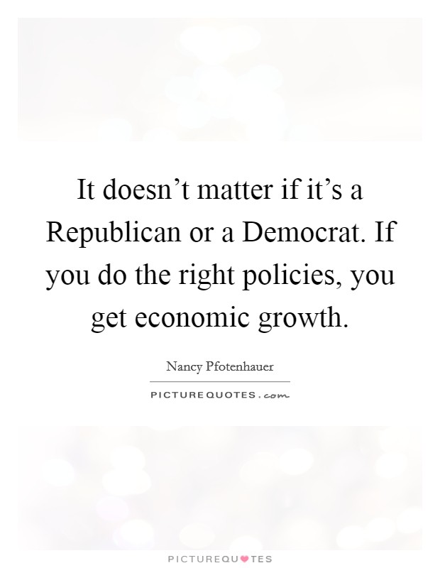 It doesn't matter if it's a Republican or a Democrat. If you do the right policies, you get economic growth Picture Quote #1