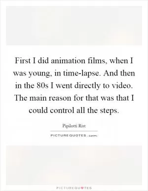 First I did animation films, when I was young, in time-lapse. And then in the  80s I went directly to video. The main reason for that was that I could control all the steps Picture Quote #1