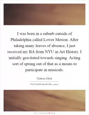 I was born in a suburb outside of Philadelphia called Lower Merion. After taking many leaves of absence, I just received my BA from NYU in Art History. I initially gravitated towards singing. Acting sort of sprang out of that as a means to participate in musicals Picture Quote #1