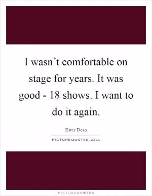 I wasn’t comfortable on stage for years. It was good - 18 shows. I want to do it again Picture Quote #1