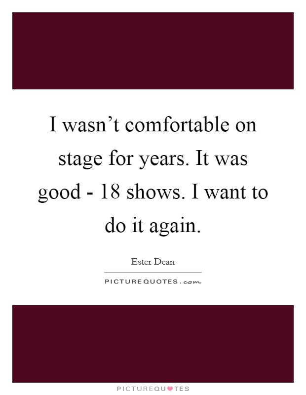 I wasn't comfortable on stage for years. It was good - 18 shows. I want to do it again Picture Quote #1