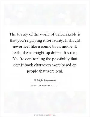 The beauty of the world of Unbreakable is that you’re playing it for reality. It should never feel like a comic book movie. It feels like a straight-up drama. It’s real. You’re confronting the possibility that comic book characters were based on people that were real Picture Quote #1