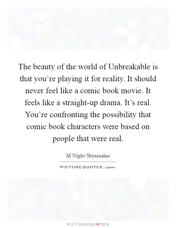 The beauty of the world of Unbreakable is that you're playing it for reality. It should never feel like a comic book movie. It feels like a straight-up drama. It's real. You're confronting the possibility that comic book characters were based on people that were real Picture Quote #1