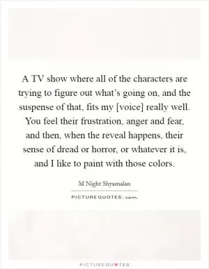 A TV show where all of the characters are trying to figure out what’s going on, and the suspense of that, fits my [voice] really well. You feel their frustration, anger and fear, and then, when the reveal happens, their sense of dread or horror, or whatever it is, and I like to paint with those colors Picture Quote #1