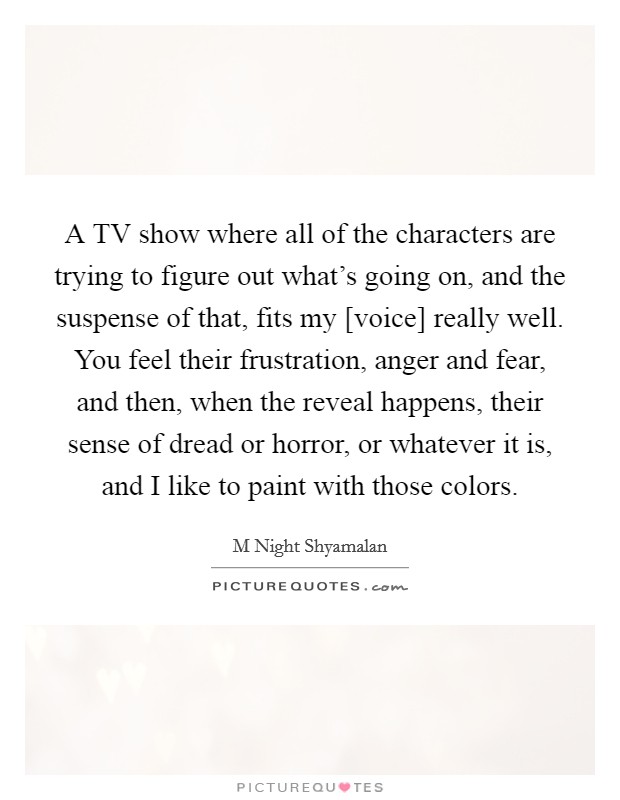 A TV show where all of the characters are trying to figure out what's going on, and the suspense of that, fits my [voice] really well. You feel their frustration, anger and fear, and then, when the reveal happens, their sense of dread or horror, or whatever it is, and I like to paint with those colors Picture Quote #1