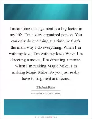 I mean time management is a big factor in my life. I’m a very organized person. You can only do one thing at a time, so that’s the main way I do everything. When I’m with my kids, I’m with my kids. When I’m directing a movie, I’m directing a movie. When I’m making Magic Mike, I’m making Magic Mike. So you just really have to fragment and focus Picture Quote #1
