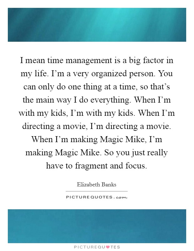 I mean time management is a big factor in my life. I'm a very organized person. You can only do one thing at a time, so that's the main way I do everything. When I'm with my kids, I'm with my kids. When I'm directing a movie, I'm directing a movie. When I'm making Magic Mike, I'm making Magic Mike. So you just really have to fragment and focus Picture Quote #1