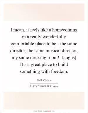 I mean, it feels like a homecoming in a really wonderfully comfortable place to be - the same director, the same musical director, my same dressing room! [laughs] It’s a great place to build something with freedom Picture Quote #1
