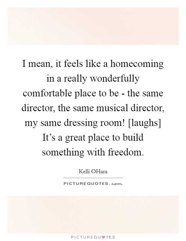 I mean, it feels like a homecoming in a really wonderfully comfortable place to be - the same director, the same musical director, my same dressing room! [laughs] It's a great place to build something with freedom Picture Quote #1