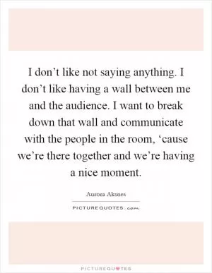 I don’t like not saying anything. I don’t like having a wall between me and the audience. I want to break down that wall and communicate with the people in the room, ‘cause we’re there together and we’re having a nice moment Picture Quote #1