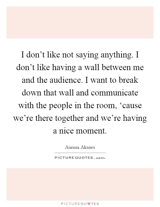 I don't like not saying anything. I don't like having a wall between me and the audience. I want to break down that wall and communicate with the people in the room, ‘cause we're there together and we're having a nice moment Picture Quote #1