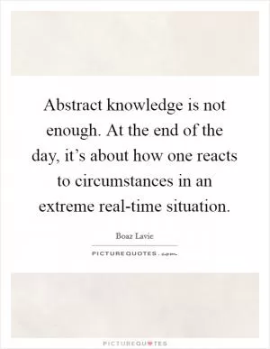 Abstract knowledge is not enough. At the end of the day, it’s about how one reacts to circumstances in an extreme real-time situation Picture Quote #1
