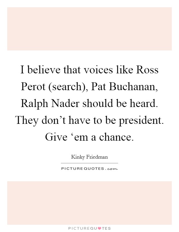 I believe that voices like Ross Perot (search), Pat Buchanan, Ralph Nader should be heard. They don't have to be president. Give ‘em a chance Picture Quote #1
