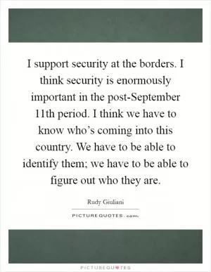 I support security at the borders. I think security is enormously important in the post-September 11th period. I think we have to know who’s coming into this country. We have to be able to identify them; we have to be able to figure out who they are Picture Quote #1
