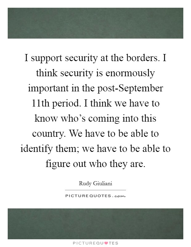 I support security at the borders. I think security is enormously important in the post-September 11th period. I think we have to know who's coming into this country. We have to be able to identify them; we have to be able to figure out who they are Picture Quote #1