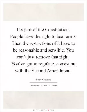 It’s part of the Constitution. People have the right to bear arms. Then the restrictions of it have to be reasonable and sensible. You can’t just remove that right. You’ve got to regulate, consistent with the Second Amendment Picture Quote #1