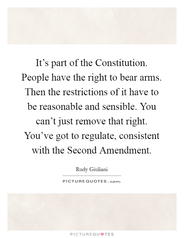 It's part of the Constitution. People have the right to bear arms. Then the restrictions of it have to be reasonable and sensible. You can't just remove that right. You've got to regulate, consistent with the Second Amendment Picture Quote #1